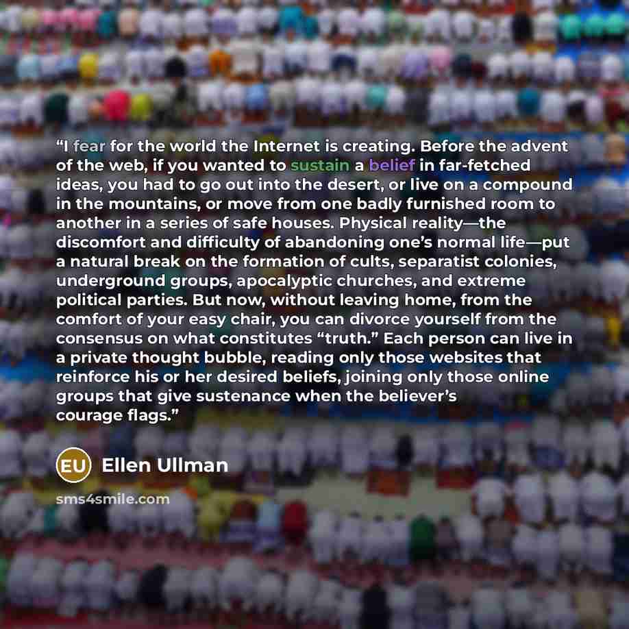 “I fear for the world the Internet is creating. Before the advent of the web, if you wanted to sustain a belief in far-fetched ideas, you had to go out into the desert, or live on a compound in the mountains, or move from one badly furnished room to another in a series of safe houses. Physical…” quote by Ellen Ullman