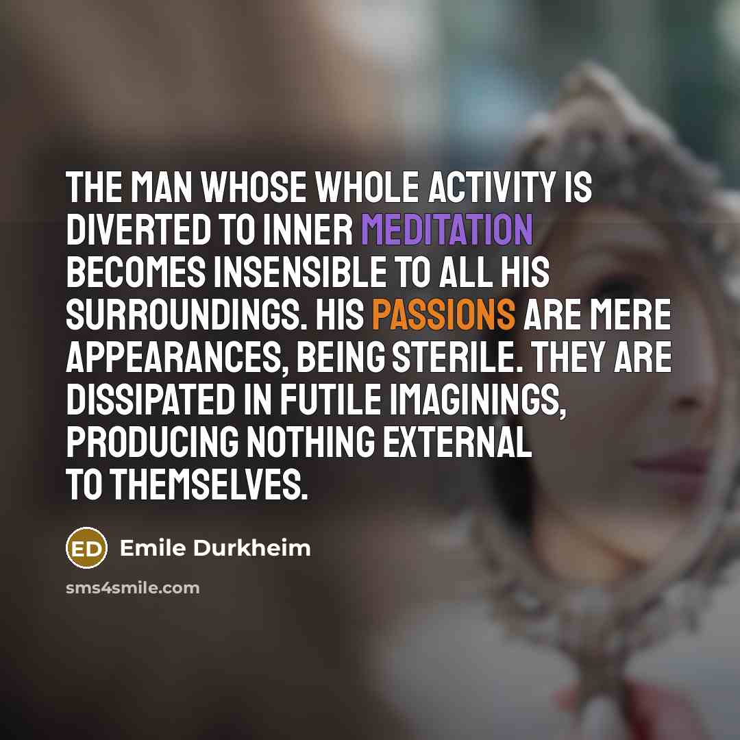 “The man whose whole activity is diverted to inner meditation becomes insensible to all his surroundings. His passions are mere appearances, being sterile. They are dissipated in futile imaginings, producing nothing external to themselves.” quote by Emile Durkheim