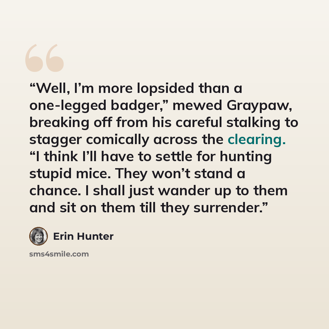 “Well, I’m more lopsided than a one-legged badger,” mewed Graypaw, breaking off from his careful stalking to stagger comically across the clearing. “I think I’ll have to settle for hunting stupid mice. They won’t stand a chance. I shall just wander up to them and sit on them till they surrender.” quote by Erin Hunter
