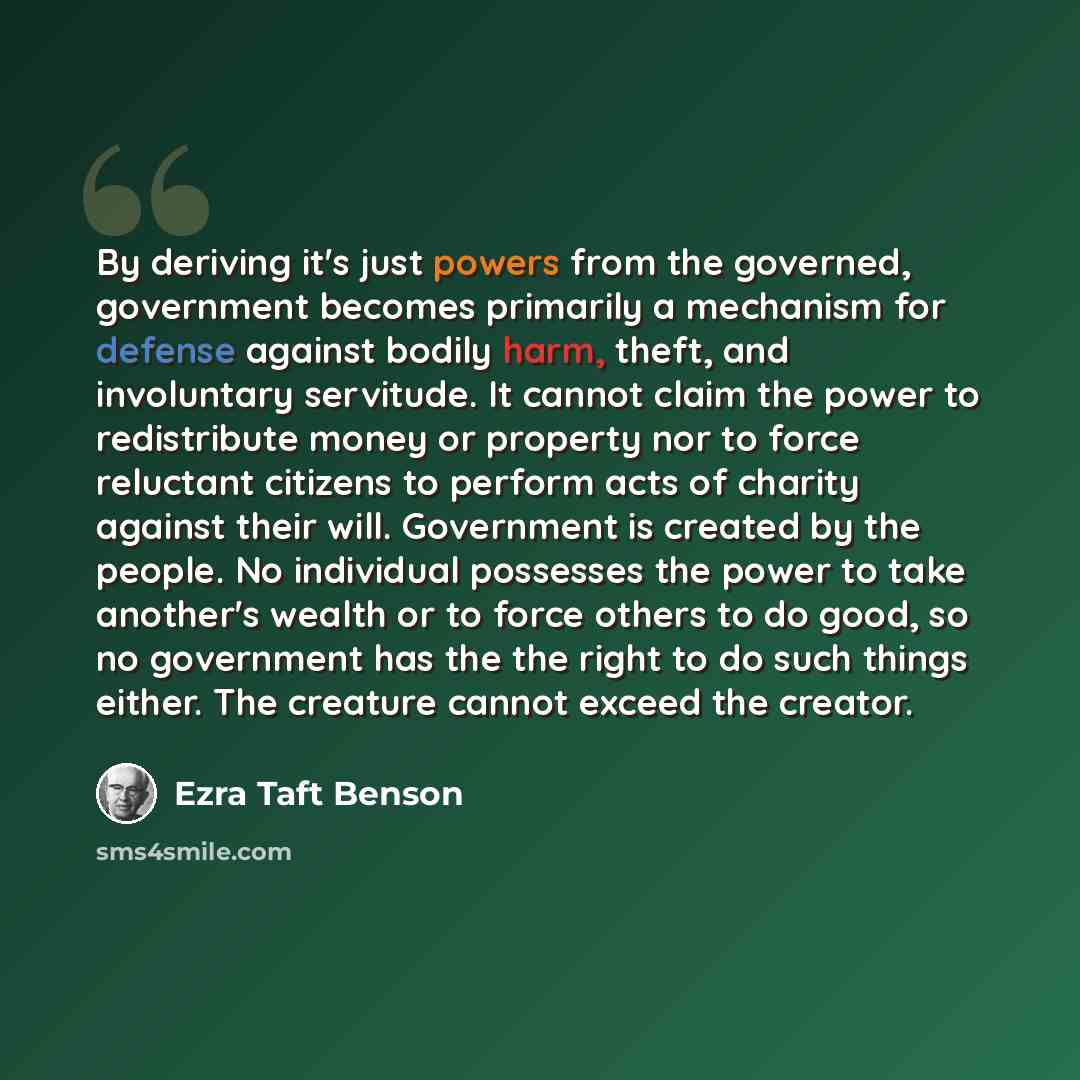 “By deriving it's just powers from the governed, government becomes primarily a mechanism for defense against bodily harm, theft, and involuntary servitude. It cannot claim the power to redistribute money or property nor to force reluctant citizens to perform acts of charity against their will…” quote by Ezra Taft Benson
