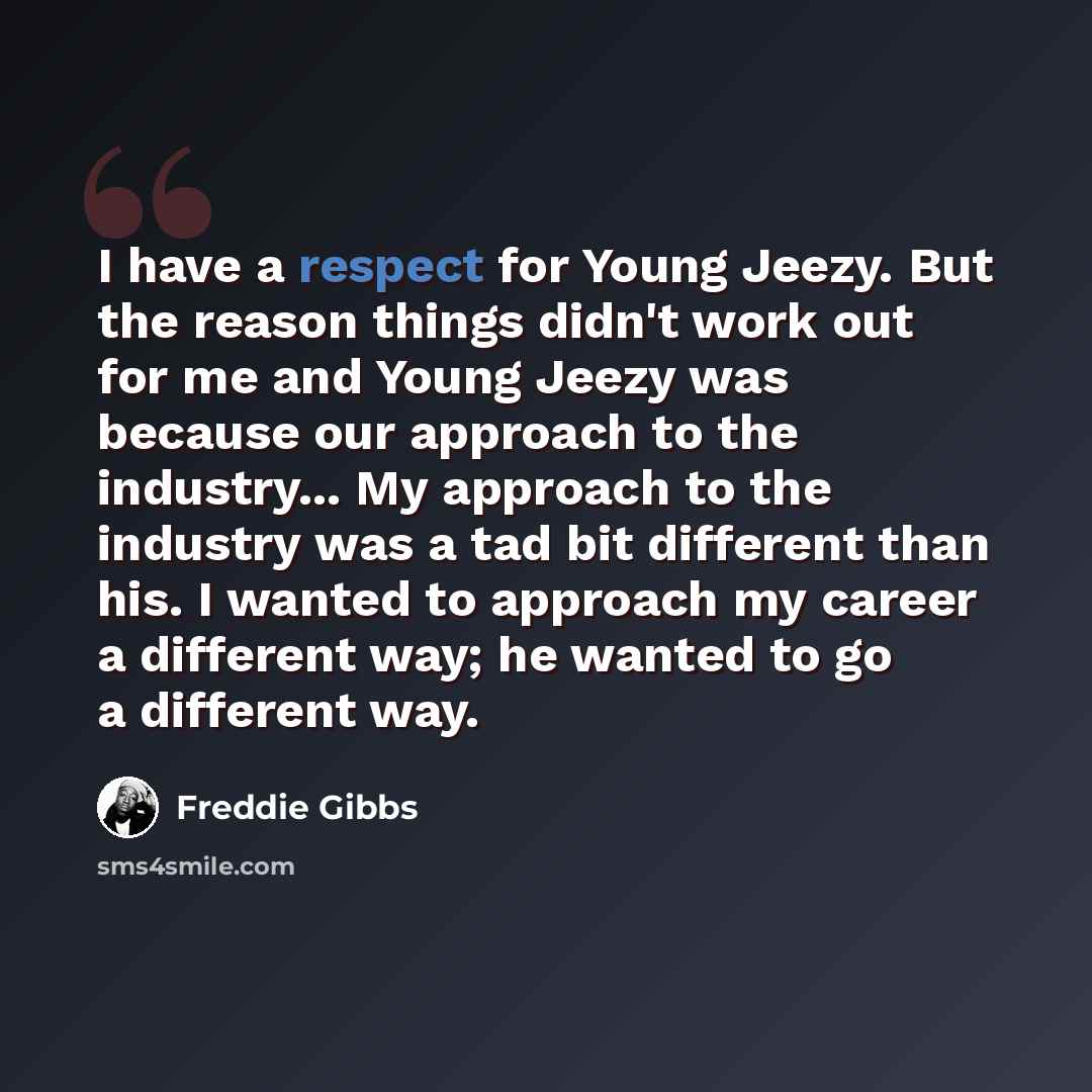 “I have a respect for Young Jeezy. But the reason things didn't work out for me and Young Jeezy was because our approach to the industry... My approach to the industry was a tad bit different than his. I wanted to approach my career a different way; he wanted to go a different way.” quote by Freddie Gibbs
