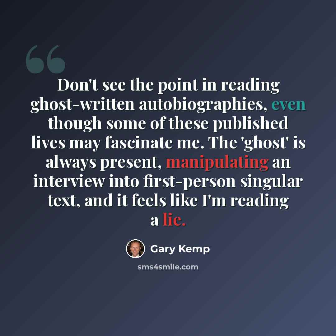 “Don't see the point in reading ghost-written autobiographies, even though some of these published lives may fascinate me. The 'ghost' is always present, manipulating an interview into first-person singular text, and it feels like I'm reading a lie.” quote by Gary Kemp
