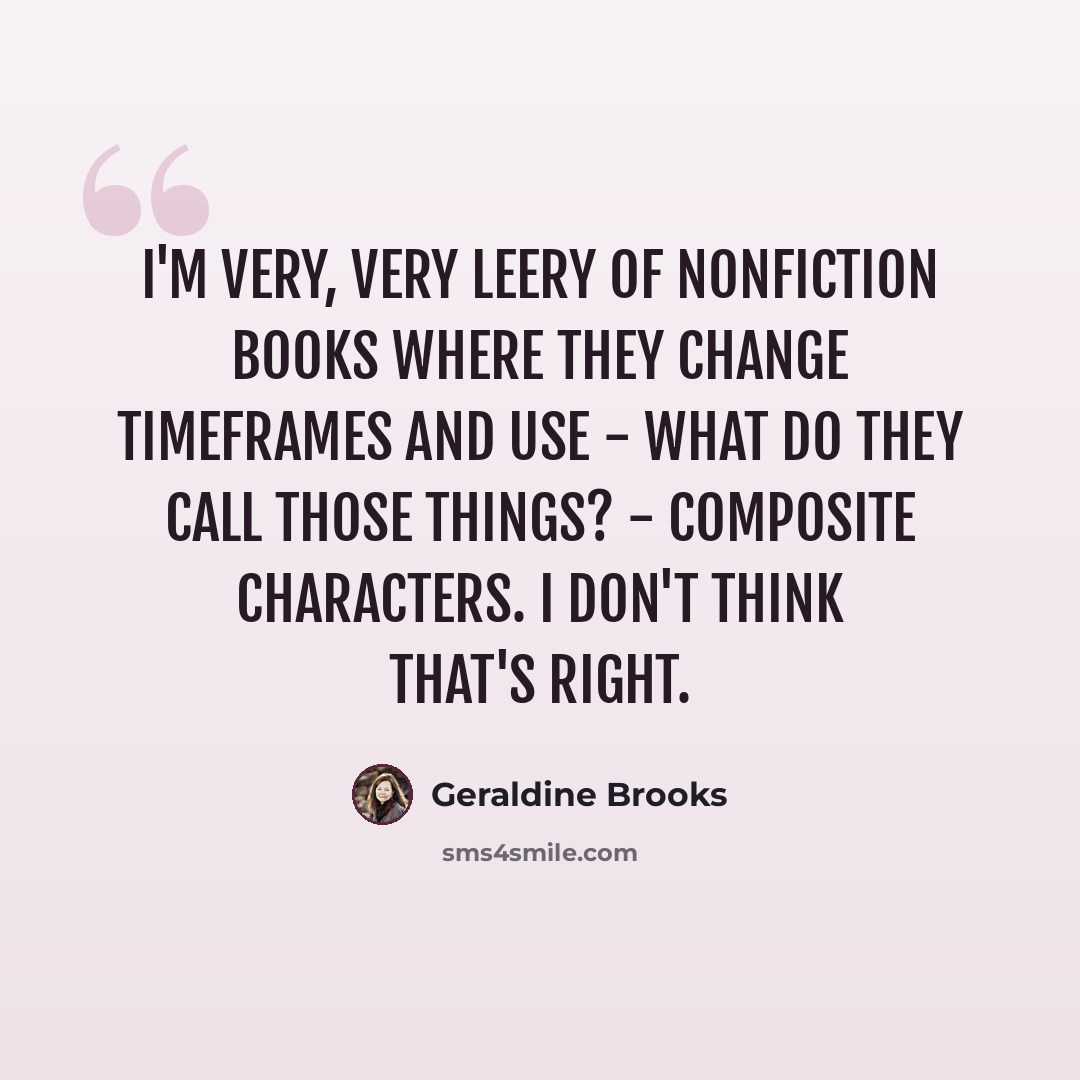 “I'm very, very leery of nonfiction books where they change timeframes and use - what do they call those things? - composite characters. I don't think that's right.” quote by Geraldine Brooks