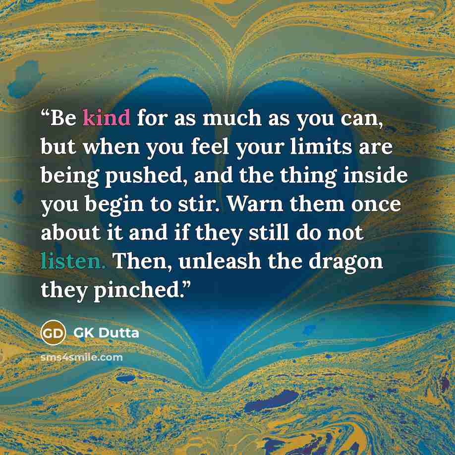 “Be kind for as much as you can, but when you feel your limits are being pushed, and the thing inside you begin to stir. Warn them once about it and if they still do not listen. Then, unleash the dragon they pinched.” quote by GK Dutta