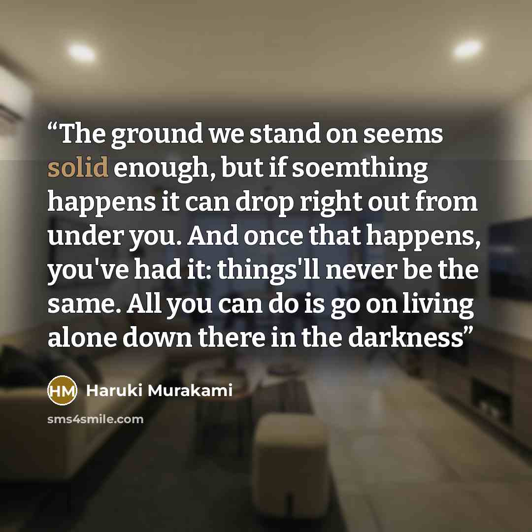 “The ground we stand on seems solid enough, but if soemthing happens it can drop right out from under you. And once that happens, you've had it: things'll never be the same. All you can do is go on living alone down there in the darkness” quote by Haruki Murakami