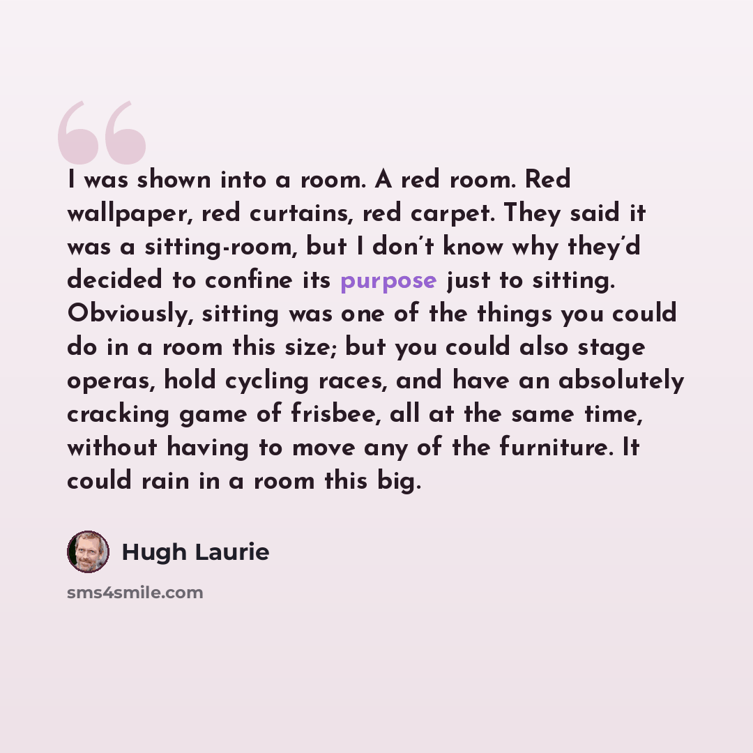 “I was shown into a room. A red room. Red wallpaper, red curtains, red carpet. They said it was a sitting-room, but I don’t know why they’d decided to confine its purpose just to sitting. Obviously, sitting was one of the things you could do in a room this size; but you could also stage operas…” quote by Hugh Laurie