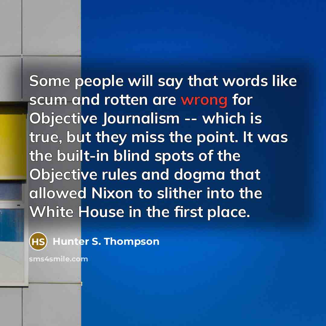 “Some people will say that words like scum and rotten are wrong for Objective Journalism -- which is true, but they miss the point. It was the built-in blind spots of the Objective rules and dogma that allowed Nixon to slither into the White House in the first place.” quote by Hunter S. Thompson