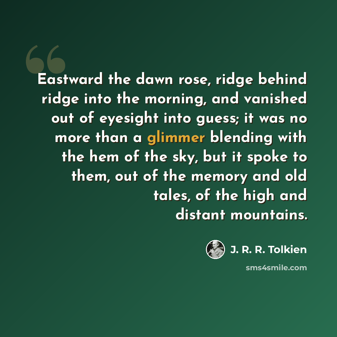“Eastward the dawn rose, ridge behind ridge into the morning, and vanished out of eyesight into guess; it was no more than a glimmer blending with the hem of the sky, but it spoke to them, out of the memory and old tales, of the high and distant mountains.” quote by J. R. R. Tolkien