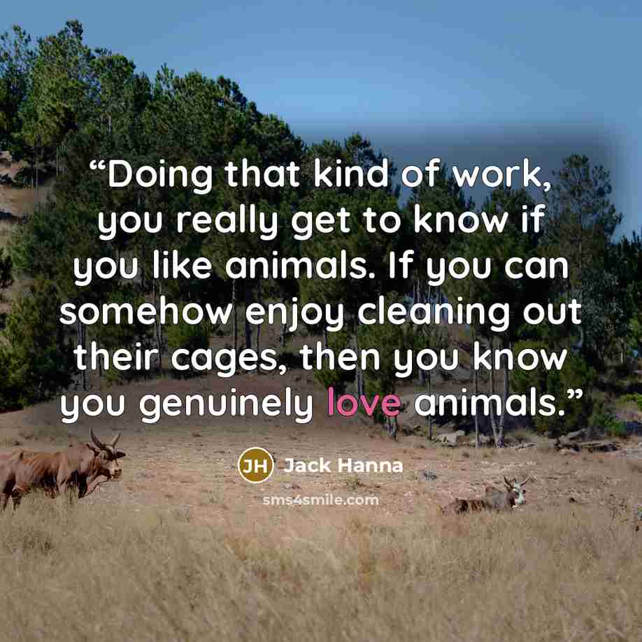 “Doing that kind of work, you really get to know if you like animals. If you can somehow enjoy cleaning out their cages, then you know you genuinely love animals.” quote by Jack Hanna