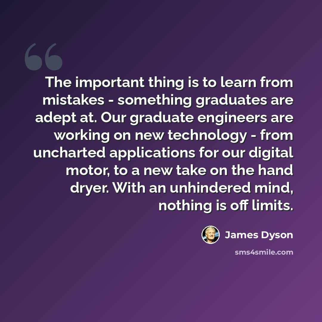 “The important thing is to learn from mistakes - something graduates are adept at. Our graduate engineers are working on new technology - from uncharted applications for our digital motor, to a new take on the hand dryer. With an unhindered mind, nothing is off limits.” quote by James Dyson