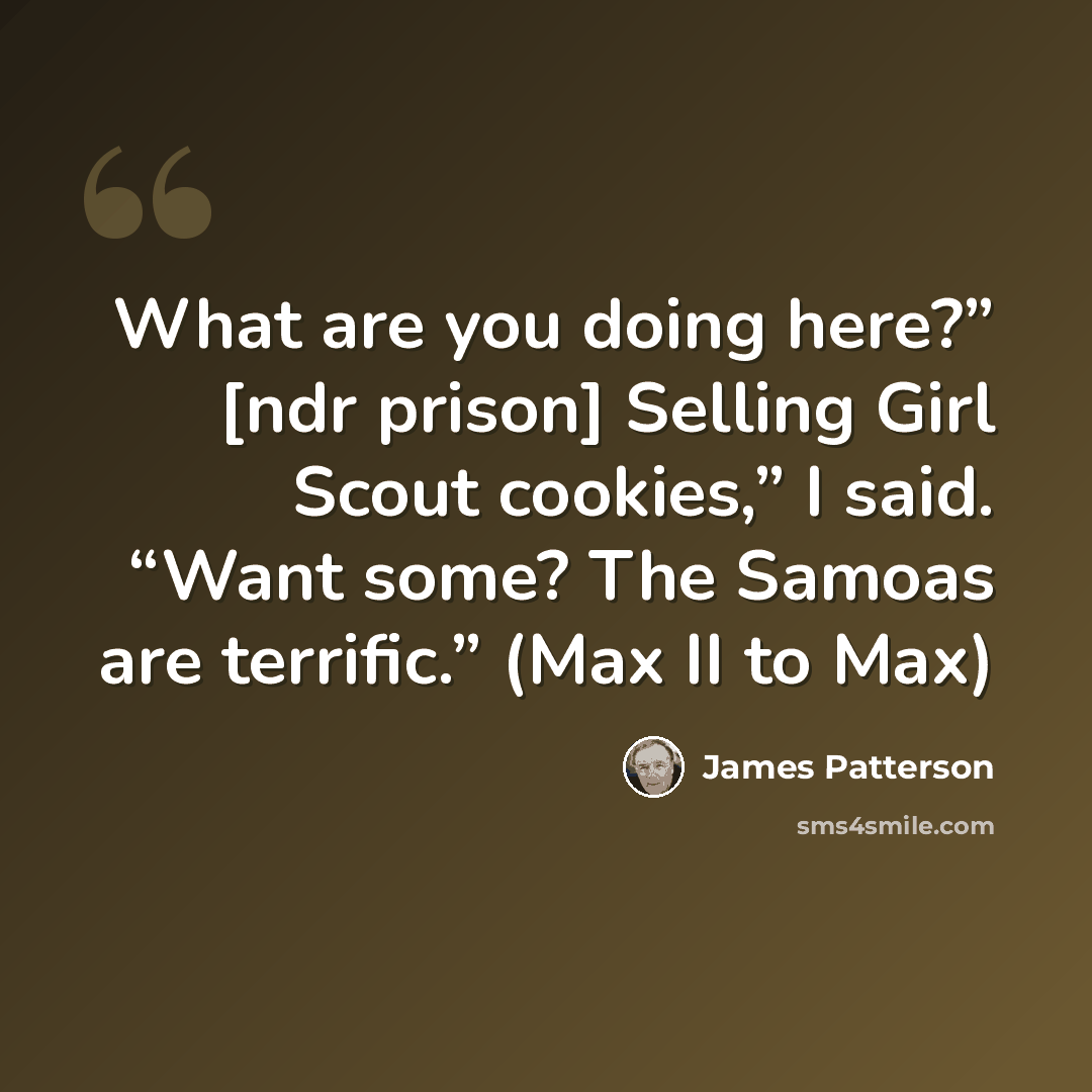 “What are you doing here?” [ndr prison] Selling Girl Scout cookies,” I said. “Want some? The Samoas are terrific.” (Max II to Max)” quote by James Patterson