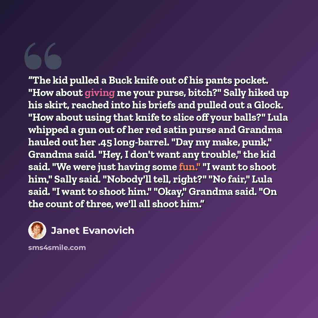 “The kid pulled a Buck knife out of his pants pocket. "How about giving me your purse, bitch?" Sally hiked up his skirt, reached into his briefs and pulled out a Glock. "How about using that knife to slice off your balls?" Lula whipped a gun out of her red satin purse and Grandma hauled out her .45…” quote by Janet Evanovich