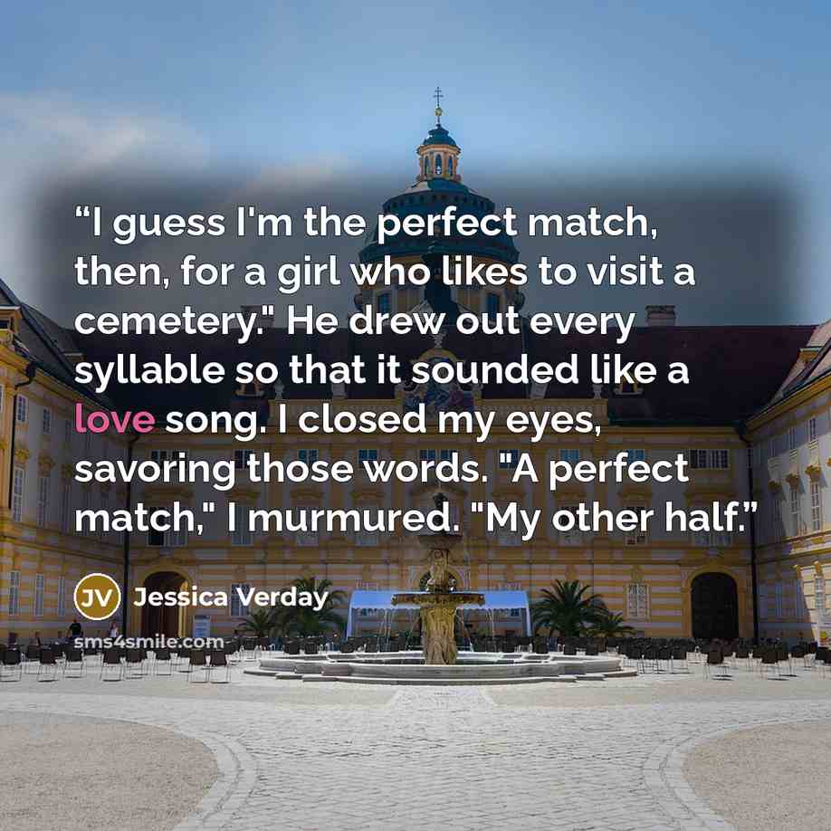 “I guess I'm the perfect match, then, for a girl who likes to visit a cemetery." He drew out every syllable so that it sounded like a love song. I closed my eyes, savoring those words. "A perfect match," I murmured. "My other half.” quote by Jessica Verday