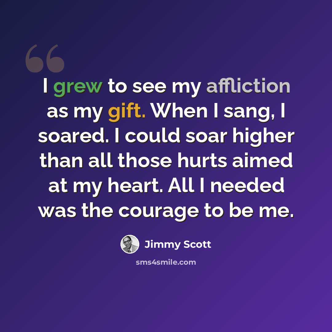 “I grew to see my affliction as my gift. When I sang, I soared. I could soar higher than all those hurts aimed at my heart. All I needed was the courage to be me.” quote by Jimmy Scott