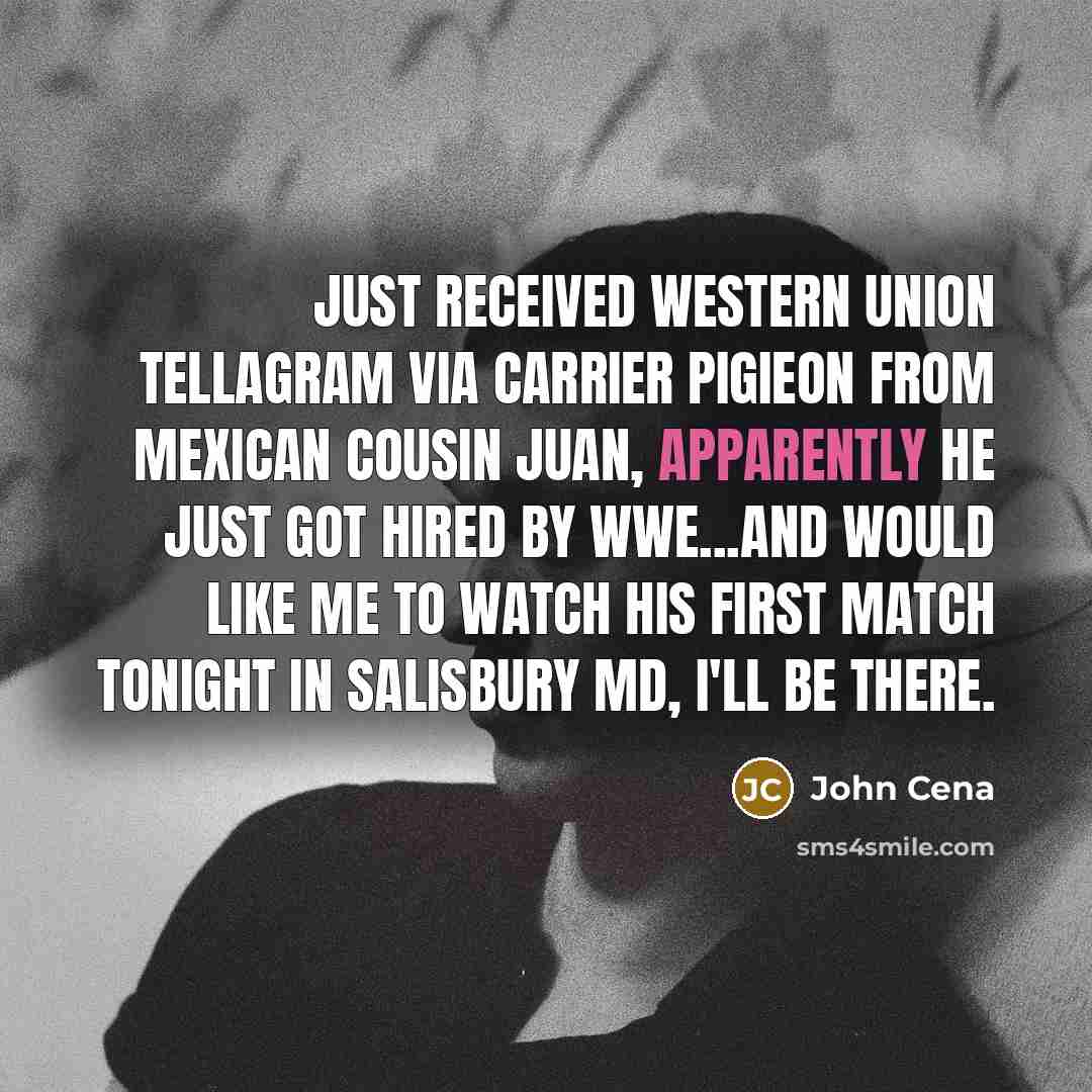 “Just received western union tellagram via carrier pigieon from mexican cousin Juan, Apparently he just got hired by wwe...And would like me to watch his first match tonight in salisbury md, I'll be there.” quote by John Cena