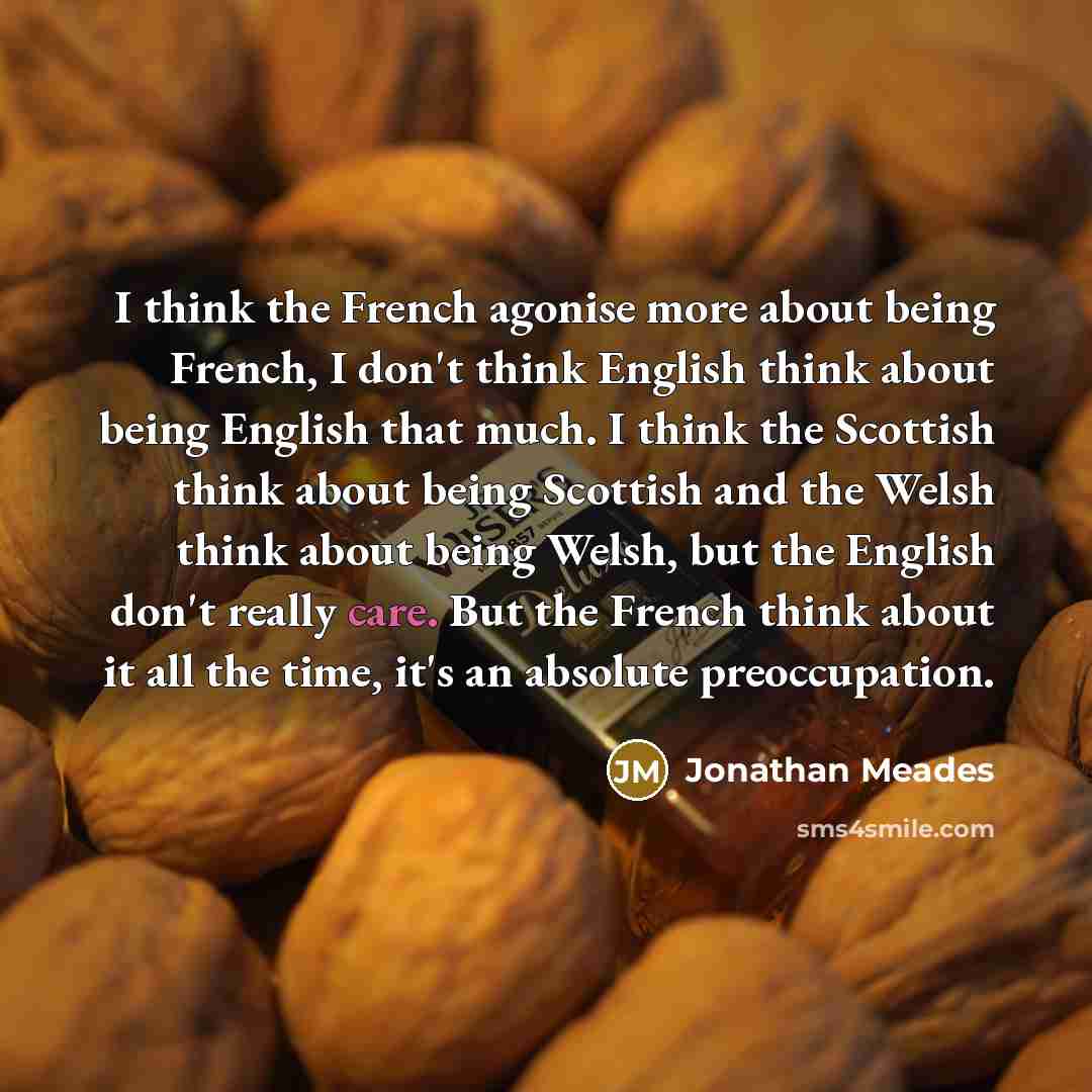 “I think the French agonise more about being French, I don't think English think about being English that much. I think the Scottish think about being Scottish and the Welsh think about being Welsh, but the English don't really care. But the French think about it all the time, it's an absolute…” quote by Jonathan Meades