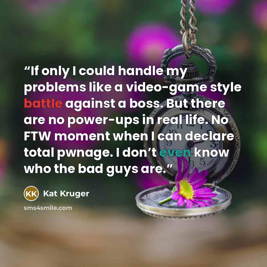 “If only I could handle my problems like a video-game style battle against a boss. But there are no power-ups in real life. No FTW moment when I can declare total pwnage. I don’t even know who the bad guys are.” quote by Kat Kruger