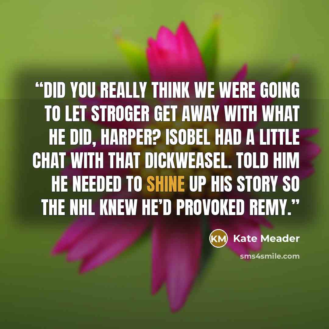 “Did you really think we were going to let Stroger get away with what he did, Harper? Isobel had a little chat with that dickweasel. Told him he needed to shine up his story so the NHL knew he’d provoked Remy.” quote by Kate Meader
