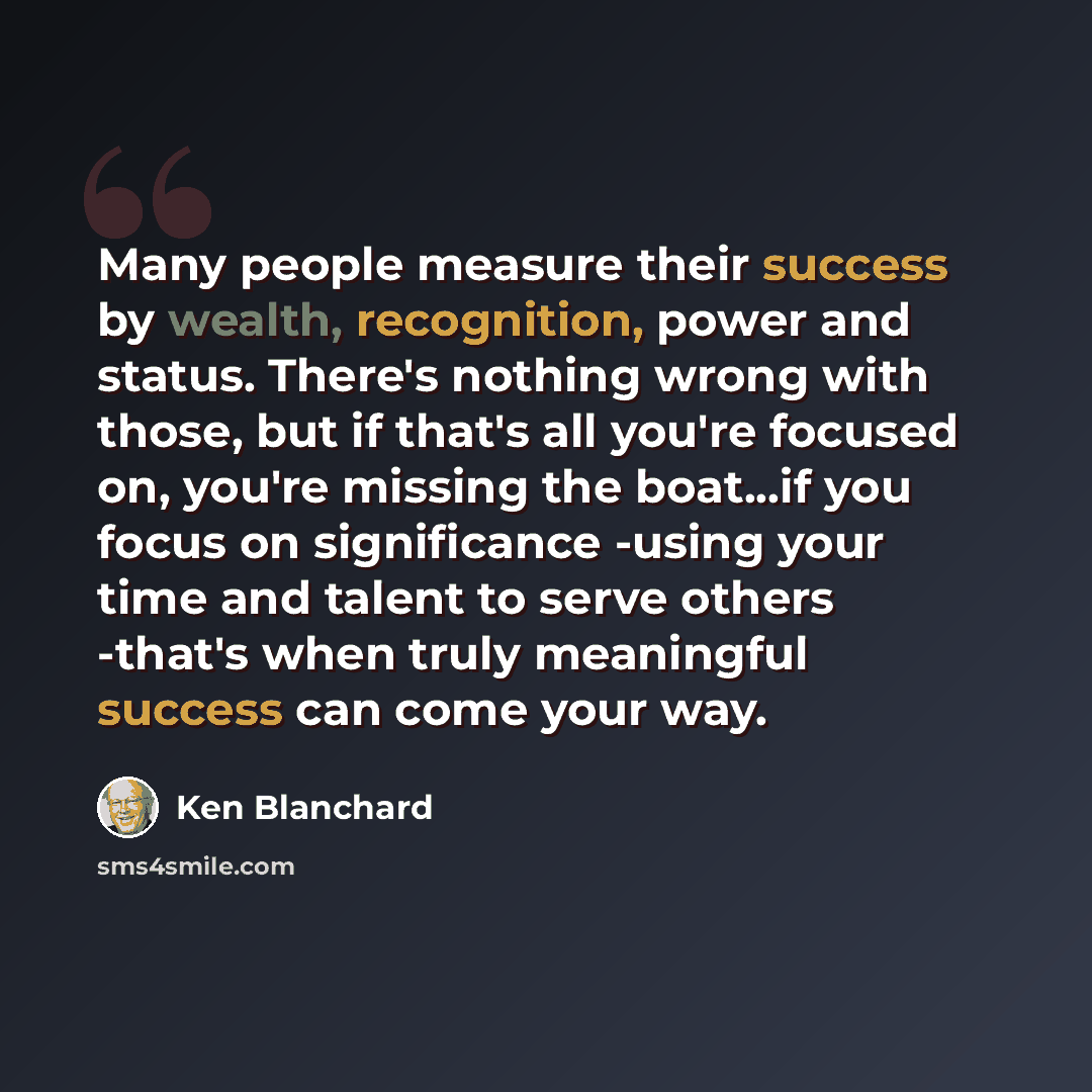 “Many people measure their success by wealth, recognition, power and status. There's nothing wrong with those, but if that's all you're focused on, you're missing the boat...if you focus on significance -using your time and talent to serve others -that's when truly meaningful success can come your…” quote by Ken Blanchard