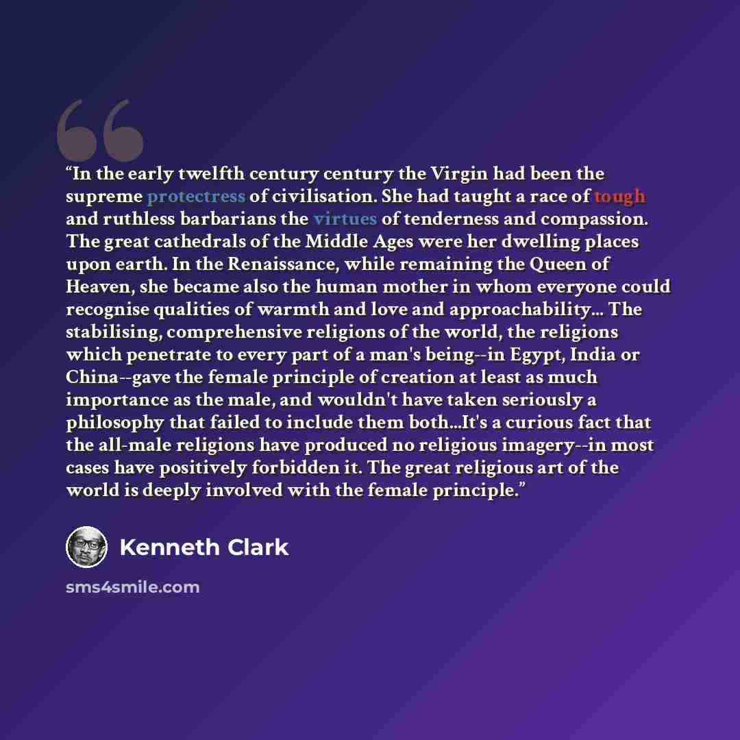 “In the early twelfth century century the Virgin had been the supreme protectress of civilisation. She had taught a race of tough and ruthless barbarians the virtues of tenderness and compassion. The great cathedrals of the Middle Ages were her dwelling places upon earth. In the Renaissance, while…” quote by Kenneth Clark