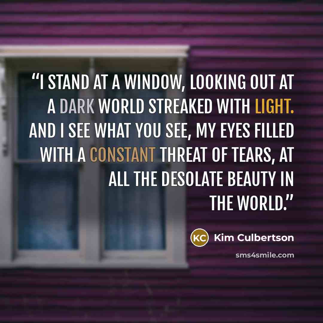 “I stand at a window, looking out at a dark world streaked with light. And I see what you see, my eyes filled with a constant threat of tears, at all the desolate beauty in the world.” quote by Kim Culbertson
