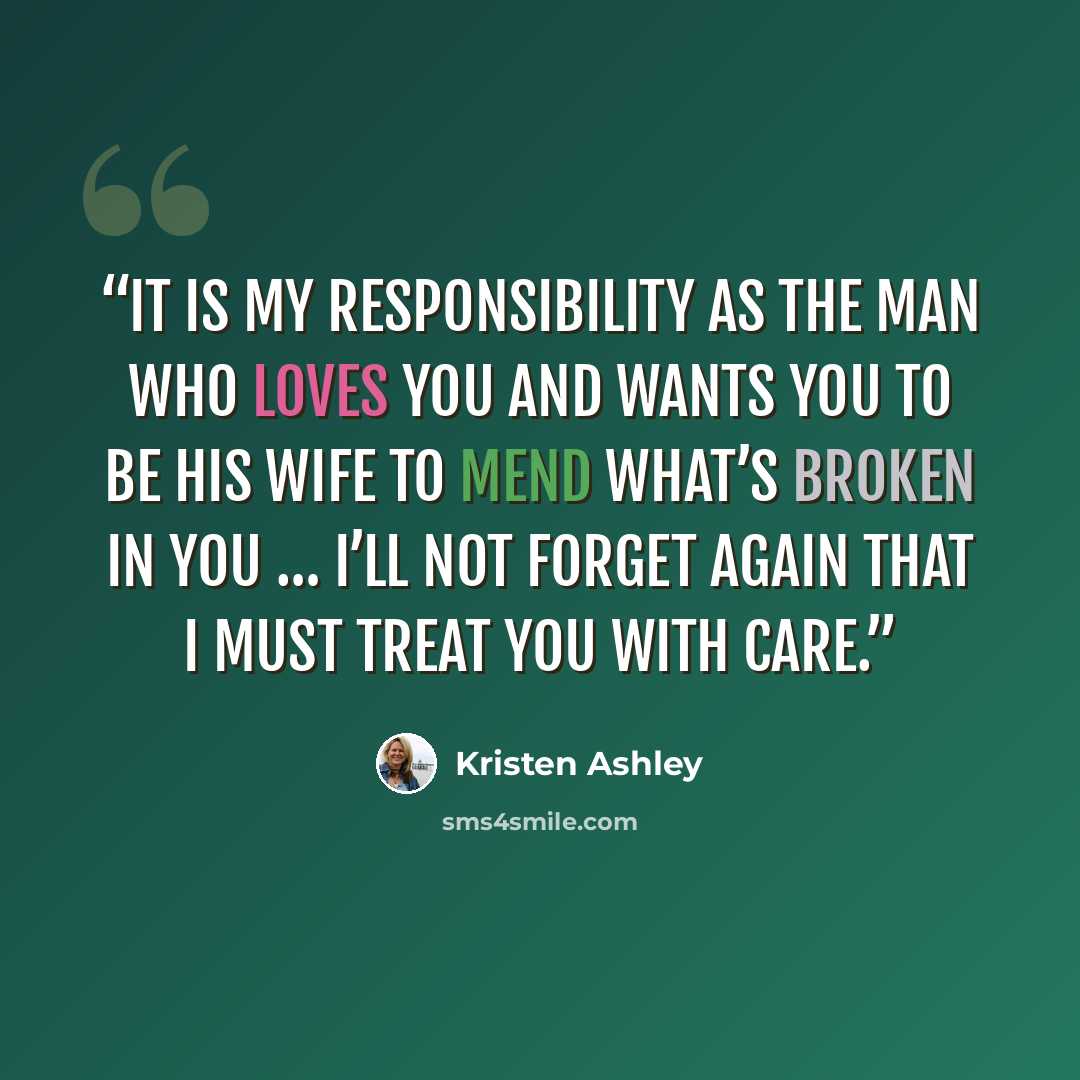 “It is my responsibility as the man who loves you and wants you to be his wife to mend what’s broken in you … I’ll not forget again that I must treat you with care.” quote by Kristen Ashley