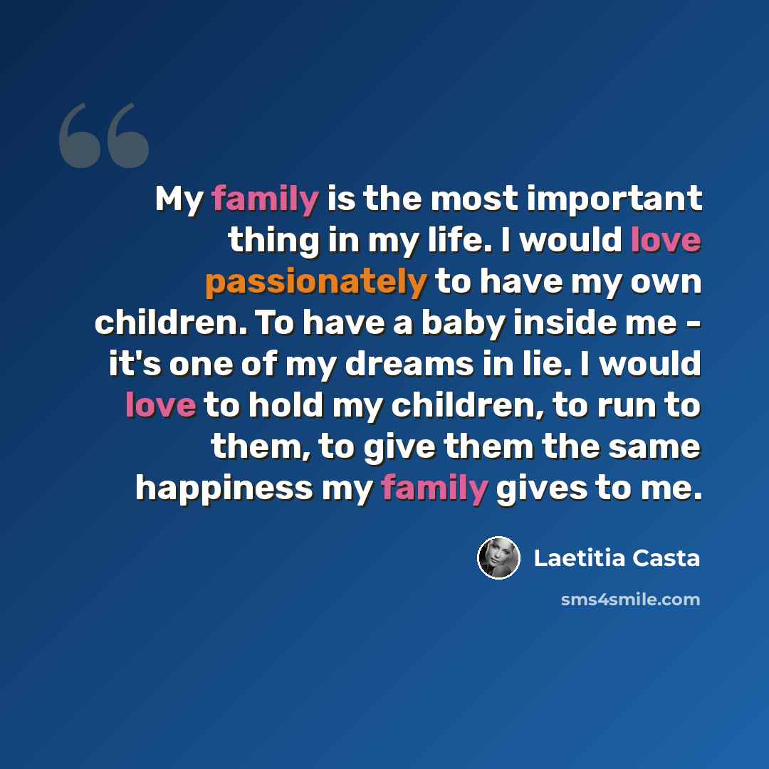 “My family is the most important thing in my life. I would love passionately to have my own children. To have a baby inside me - it's one of my dreams in lie. I would love to hold my children, to run to them, to give them the same happiness my family gives to me.” quote by Laetitia Casta