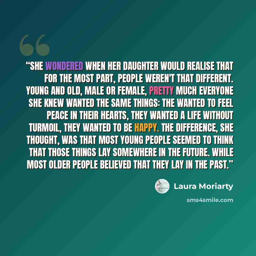 “She wondered when her daughter would realise that for the most part, people weren't that different. Young and old, male or female, pretty much everyone she knew wanted the same things: The wanted to feel peace in their hearts, they wanted a life without turmoil, they wanted to be happy. The…” quote by Laura Moriarty