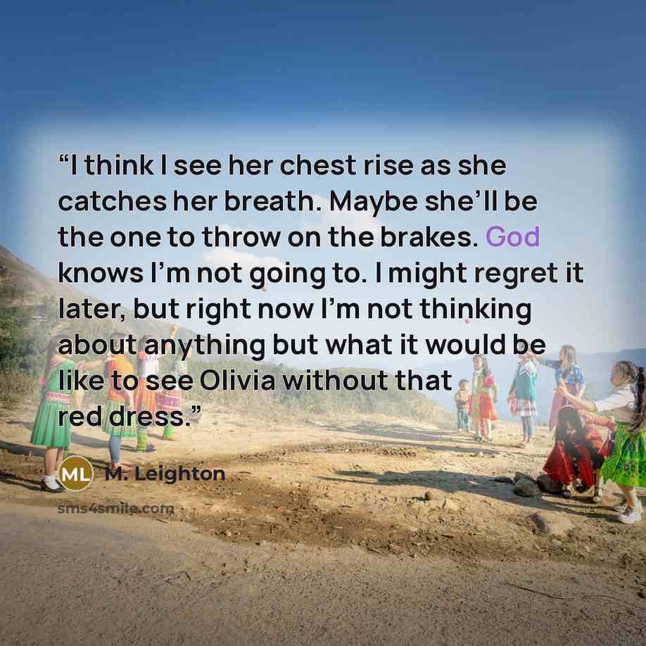 “I think I see her chest rise as she catches her breath. Maybe she’ll be the one to throw on the brakes. God knows I’m not going to. I might regret it later, but right now I’m not thinking about anything but what it would be like to see Olivia without that red dress.” quote by M. Leighton