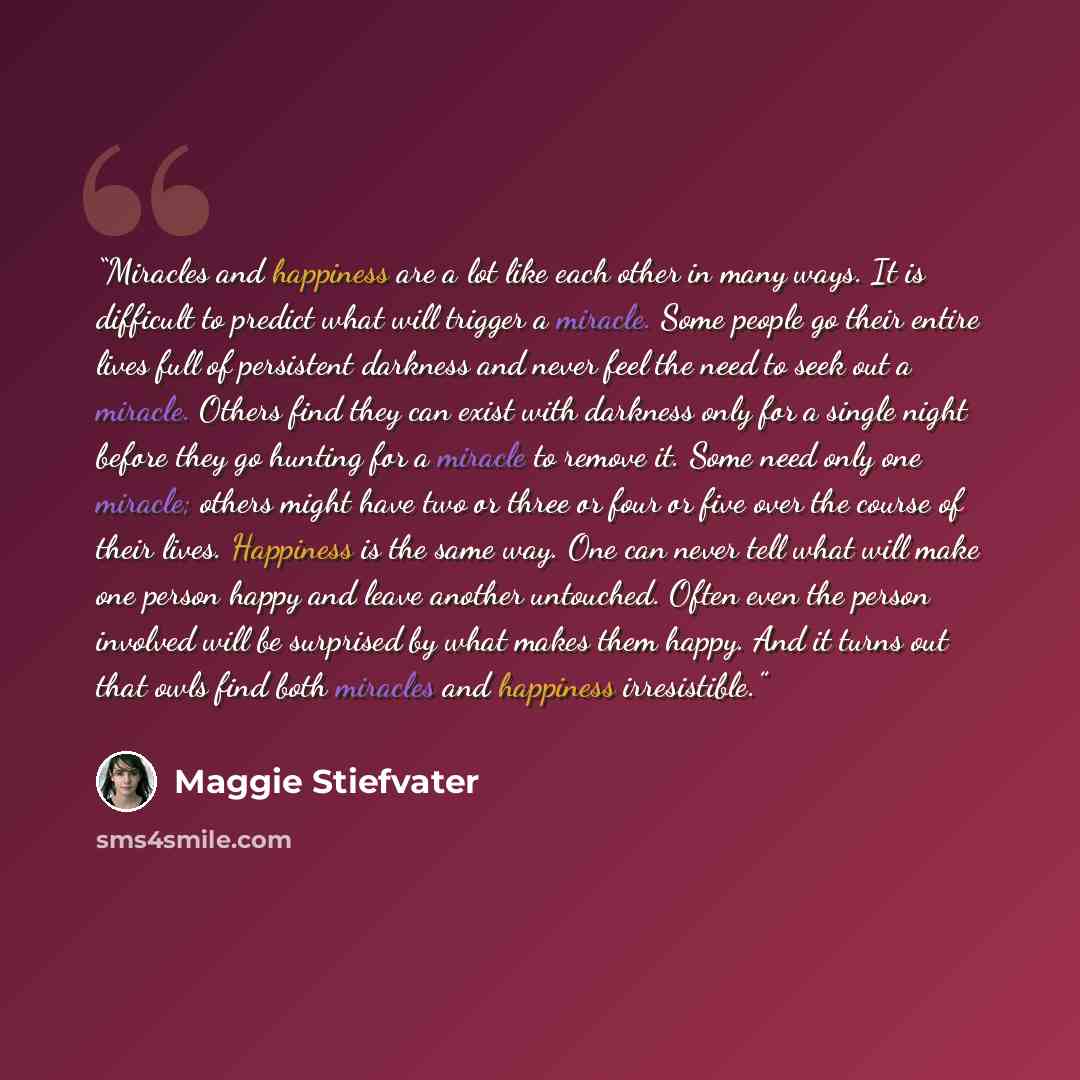 “Miracles and happiness are a lot like each other in many ways. It is difficult to predict what will trigger a miracle. Some people go their entire lives full of persistent darkness and never feel the need to seek out a miracle. Others find they can exist with darkness only for a single night…” quote by Maggie Stiefvater