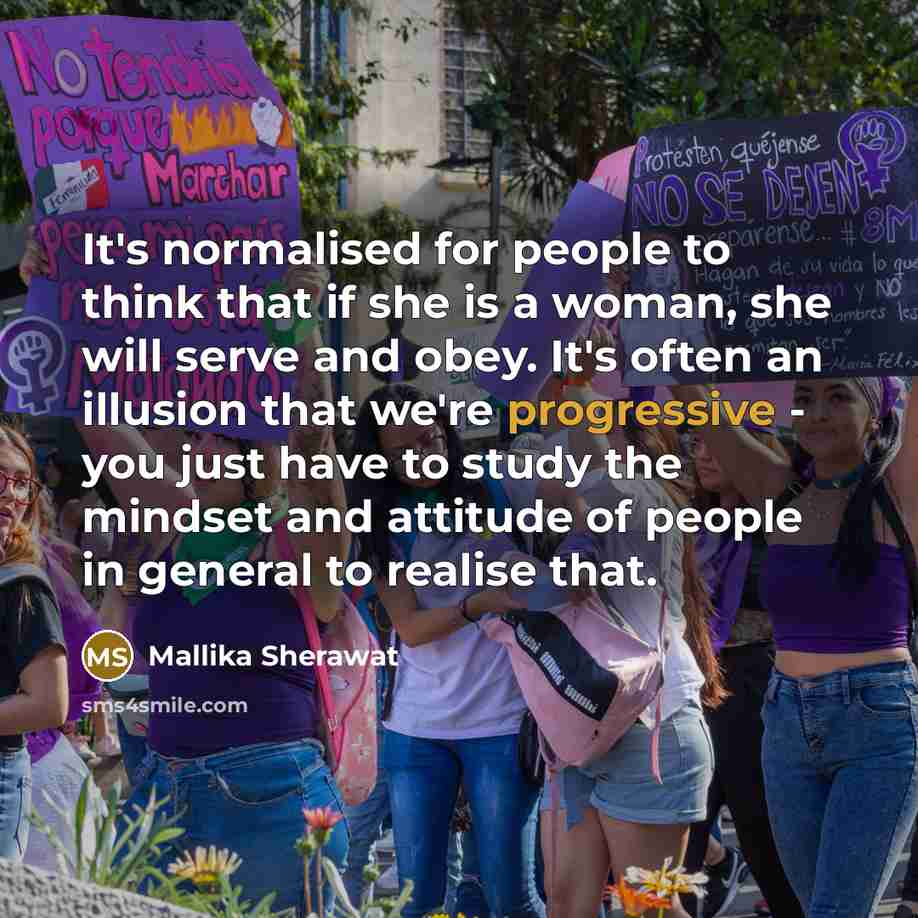 “It's normalised for people to think that if she is a woman, she will serve and obey. It's often an illusion that we're progressive - you just have to study the mindset and attitude of people in general to realise that.” quote by Mallika Sherawat