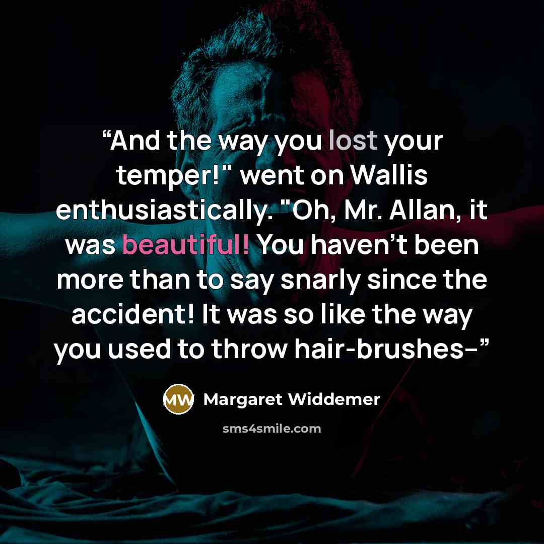 “And the way you lost your temper!" went on Wallis enthusiastically. "Oh, Mr. Allan, it was beautiful! You haven't been more than to say snarly since the accident! It was so like the way you used to throw hair-brushes--” quote by Margaret Widdemer