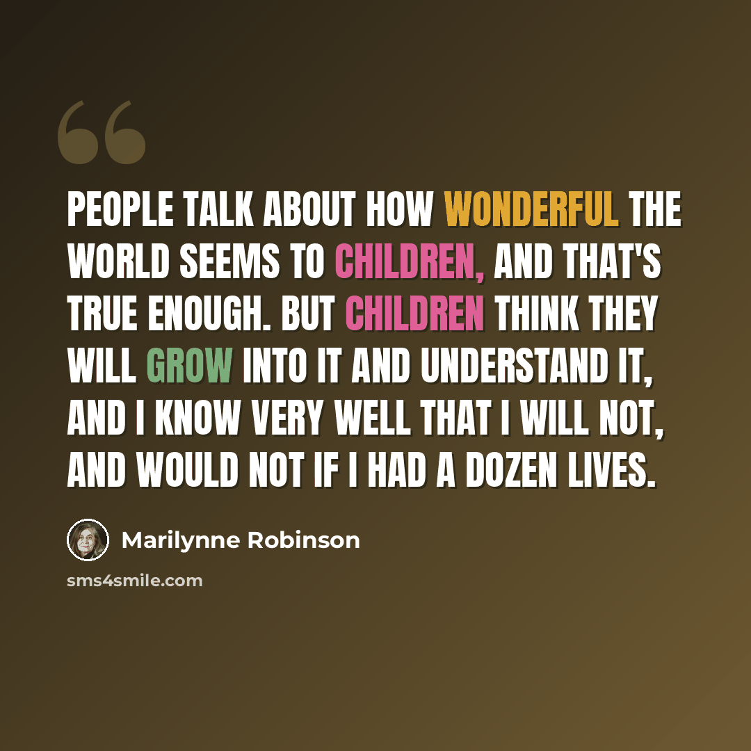 “People talk about how wonderful the world seems to children, and that's true enough. But children think they will grow into it and understand it, and I know very well that I will not, and would not if I had a dozen lives.” quote by Marilynne Robinson