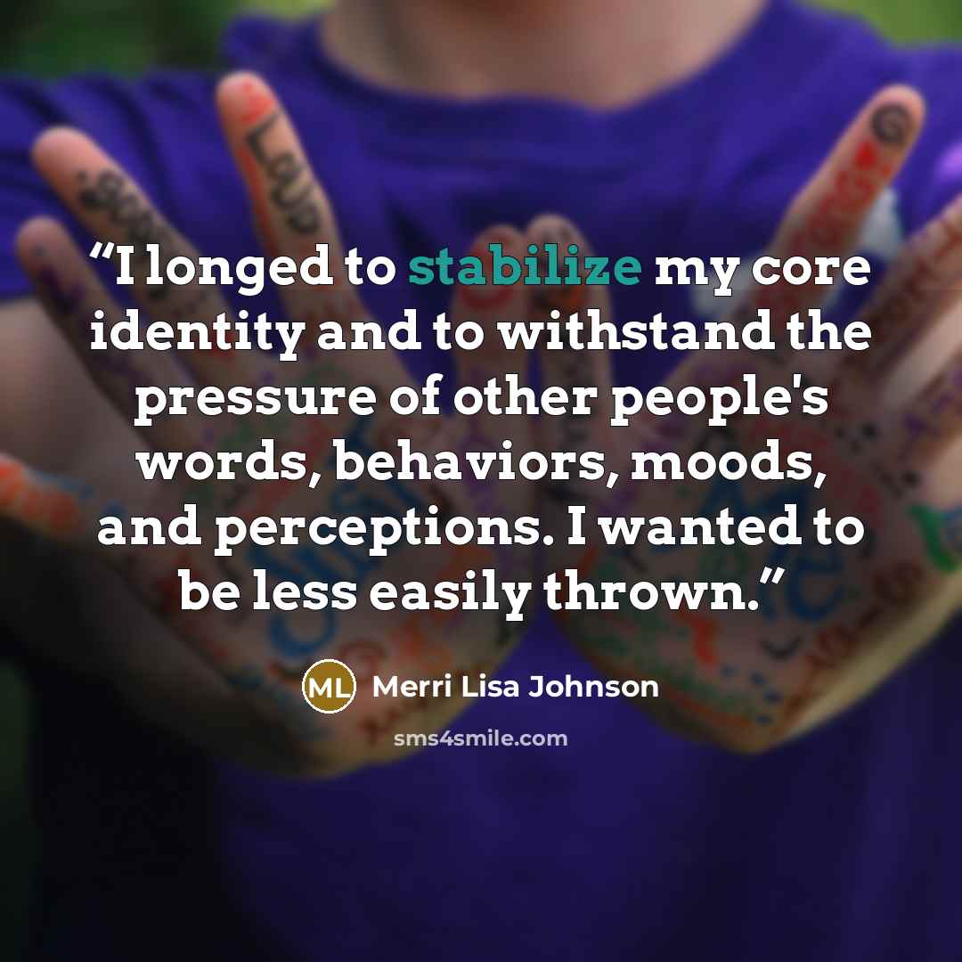 “I longed to stabilize my core identity and to withstand the pressure of other people's words, behaviors, moods, and perceptions. I wanted to be less easily thrown.” quote by Merri Lisa Johnson