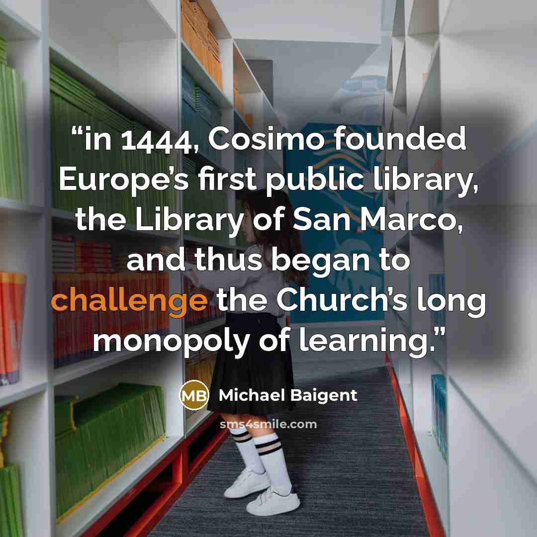 “in 1444, Cosimo founded Europe’s first public library, the Library of San Marco, and thus began to challenge the Church’s long monopoly of learning.” quote by Michael Baigent