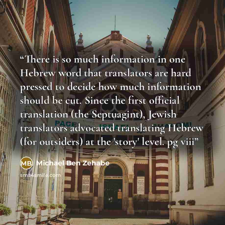 “There is so much information in one Hebrew word that translators are hard pressed to decide how much information should be cut. Since the first official translation (the Septuagint), Jewish translators advocated translating Hebrew (for outsiders) at the 'story' level. pg viii” quote by Michael Ben Zehabe