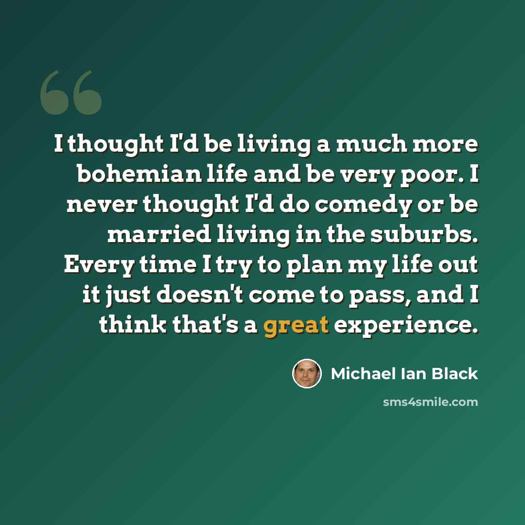 “I thought I'd be living a much more bohemian life and be very poor. I never thought I'd do comedy or be married living in the suburbs. Every time I try to plan my life out it just doesn't come to pass, and I think that's a great experience.” quote by Michael Ian Black