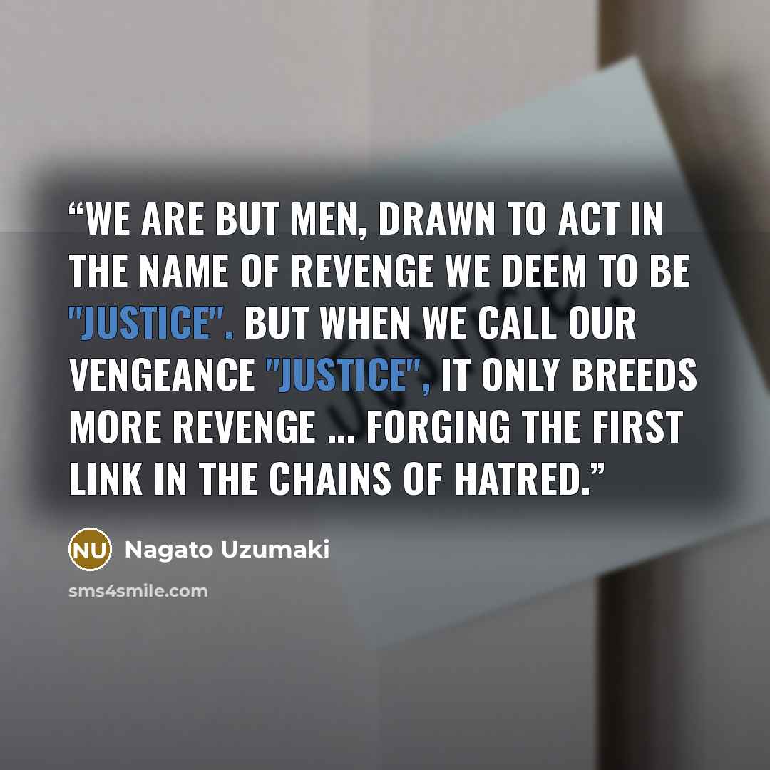 “We are but men, drawn to act in the name of revenge we deem to be "justice". But when we call our vengeance "justice", it only breeds more revenge ... forging the first link in the chains of hatred.” quote by nagato uzumaki