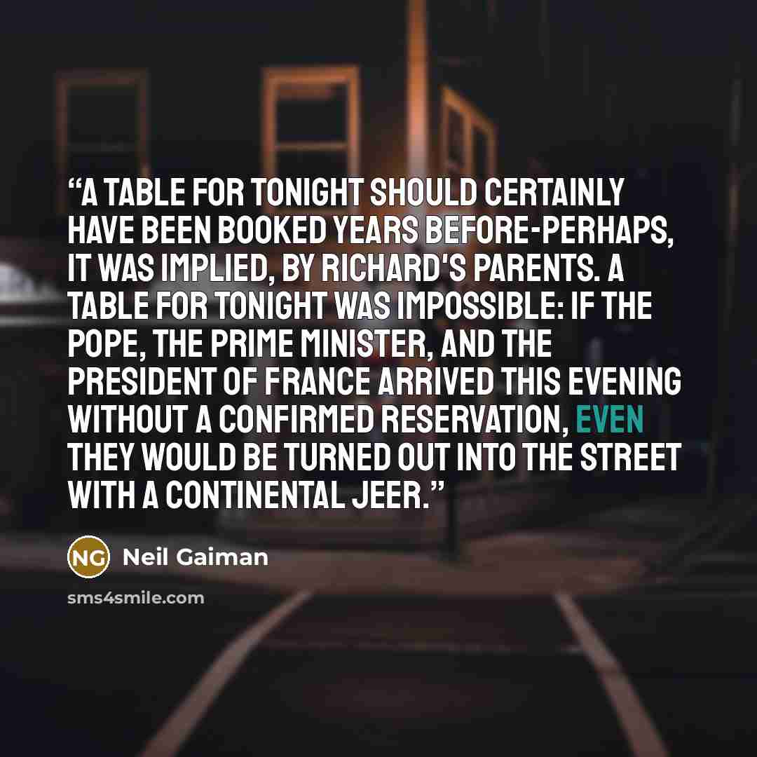 “A table for TONIGHT should certainly have been booked years before-perhaps, it was implied, by Richard's parents. A table for TONIGHT was impossible: if the pope, the prime minister, and the president of France arrived this evening without a confirmed reservation, even they would be turned out…” quote by Neil Gaiman