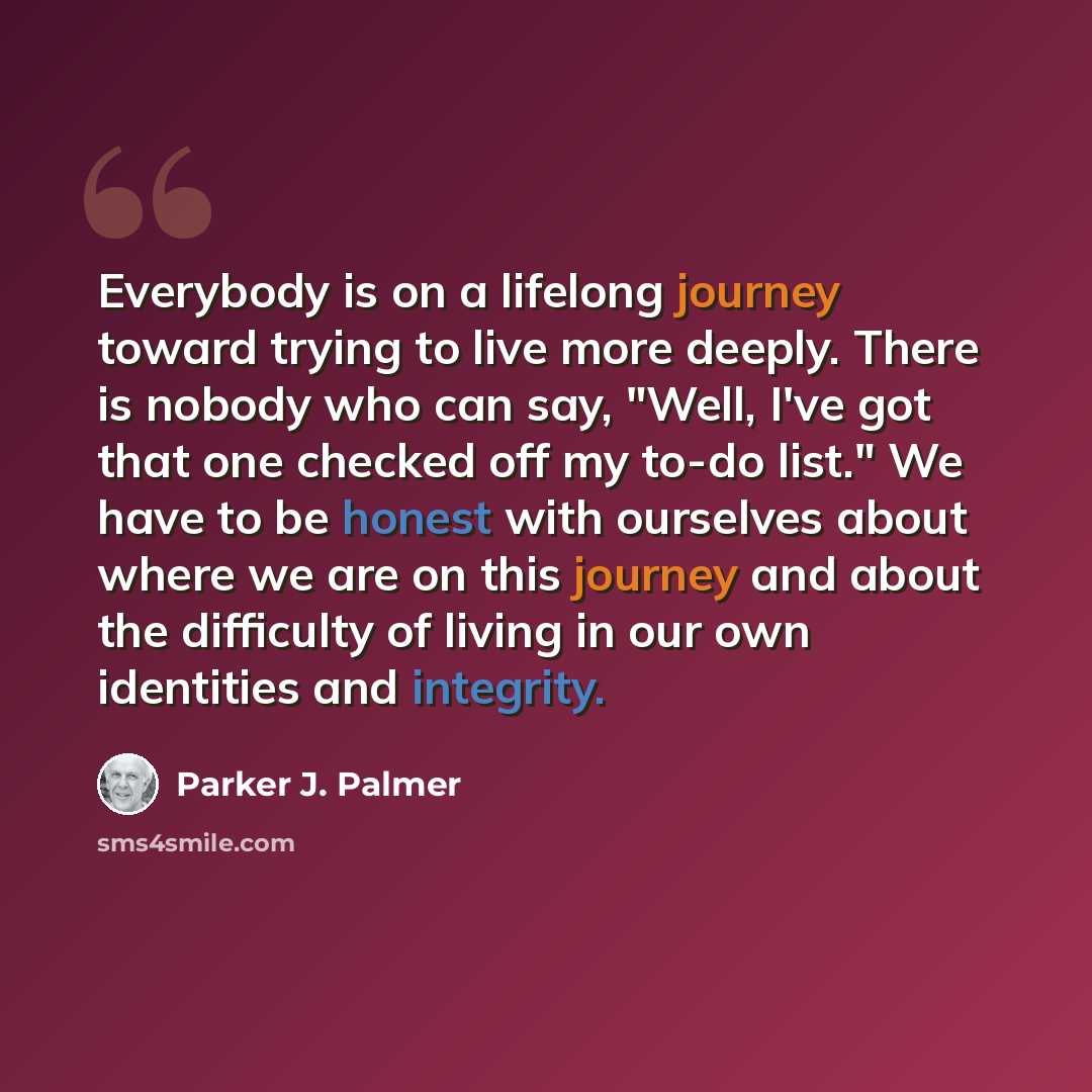 “Everybody is on a lifelong journey toward trying to live more deeply. There is nobody who can say, "Well, I've got that one checked off my to-do list." We have to be honest with ourselves about where we are on this journey and about the difficulty of living in our own identities and integrity.” quote by Parker J. Palmer