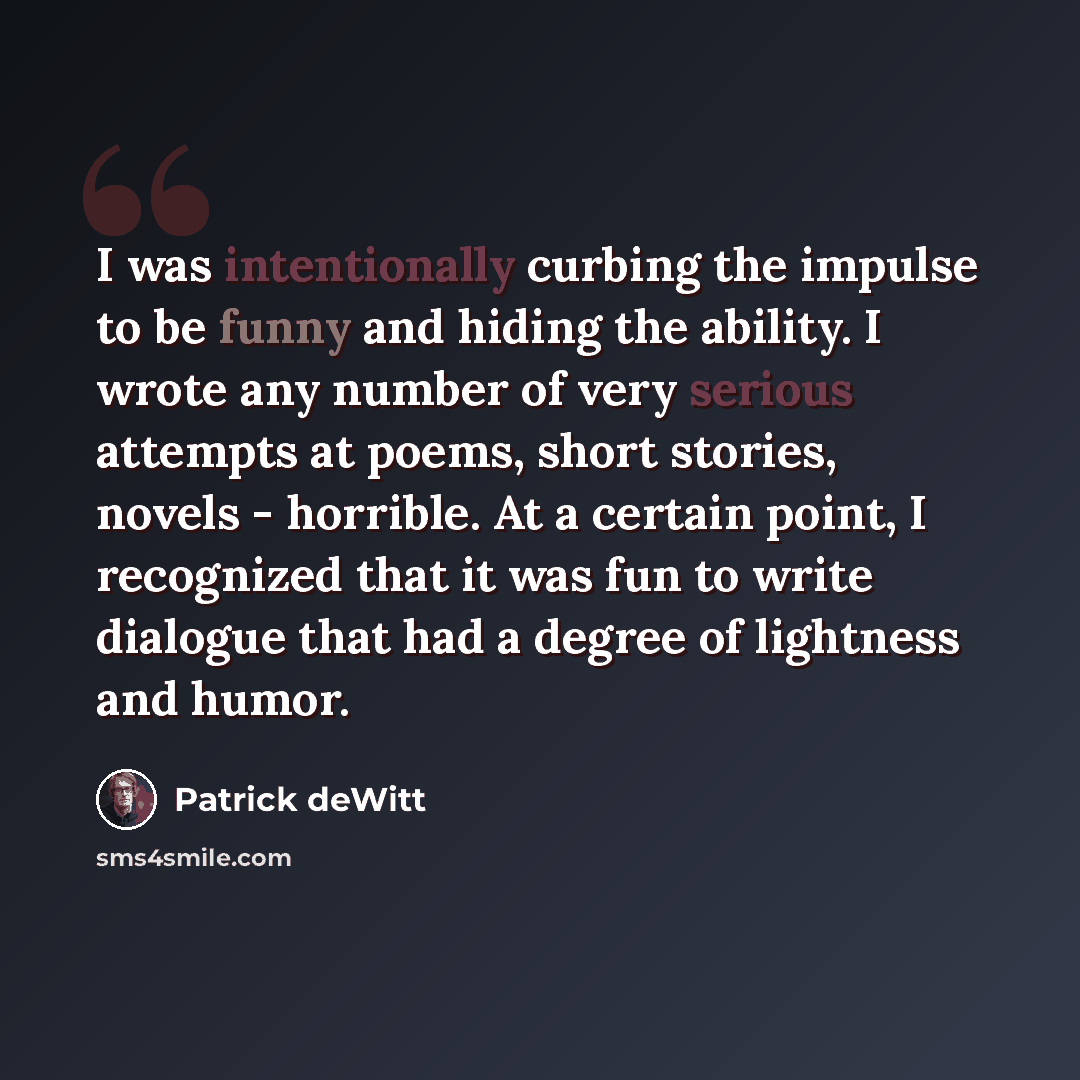 “I was intentionally curbing the impulse to be funny and hiding the ability. I wrote any number of very serious attempts at poems, short stories, novels - horrible. At a certain point, I recognized that it was fun to write dialogue that had a degree of lightness and humor.” quote by Patrick deWitt