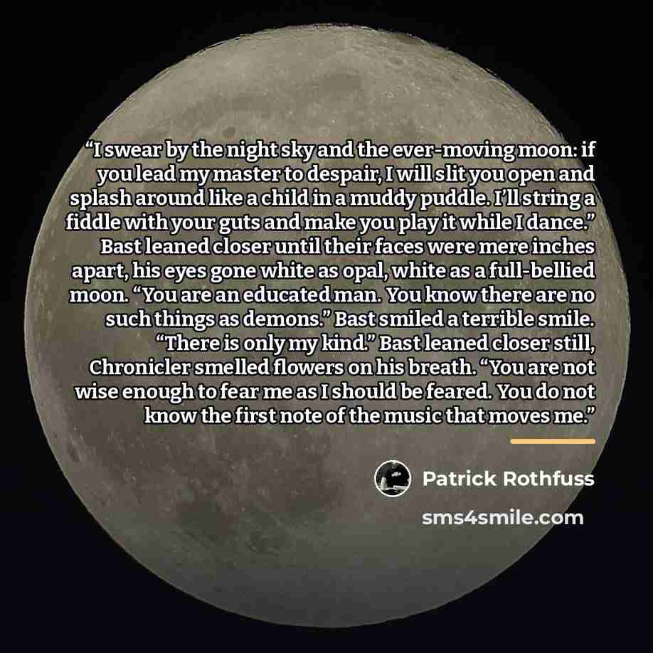 “I swear by the night sky and the ever-moving moon: if you lead my master to despair, I will slit you open and splash around like a child in a muddy puddle. I’ll string a fiddle with your guts and make you play it while I dance.” Bast leaned closer until their faces were mere inches apart, his eyes…” quote by Patrick Rothfuss