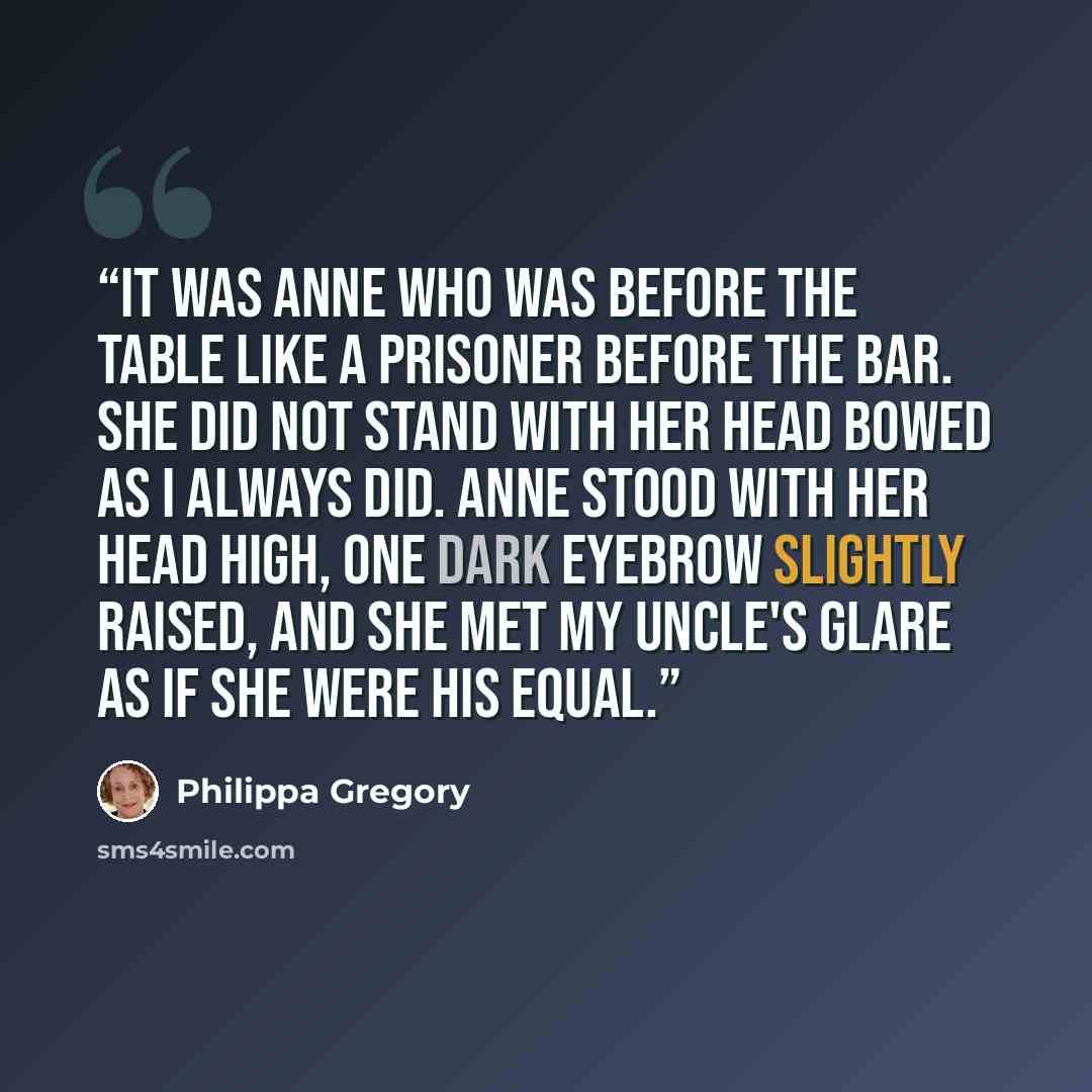“It was Anne who was before the table like a prisoner before the bar. She did not stand with her head bowed as I always did. Anne stood with her head high, one dark eyebrow slightly raised, and she met my Uncle's glare as if she were his equal.” quote by Philippa Gregory