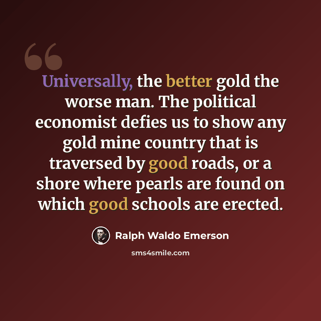 “Universally, the better gold the worse man. The political economist defies us to show any gold mine country that is traversed by good roads, or a shore where pearls are found on which good schools are erected.” quote by Ralph Waldo Emerson