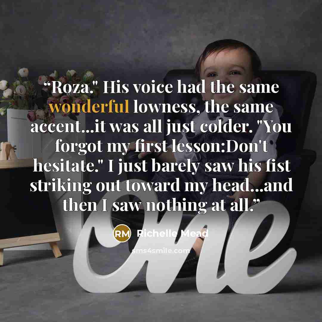 “Roza." His voice had the same wonderful lowness, the same accent...it was all just colder. "You forgot my first lesson:Don't hesitate." I just barely saw his fist striking out toward my head...and then I saw nothing at all.” quote by Richelle Mead