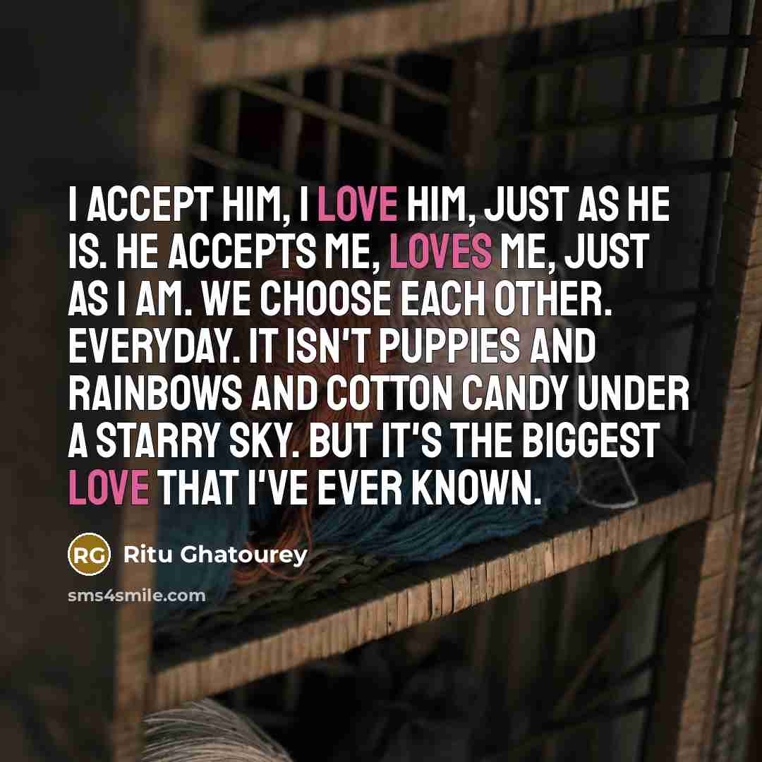 “I accept him, I love him, just as he is. he accepts me, loves me, just as i am. we choose each other. everyday. it isn't puppies and rainbows and cotton candy under a starry sky. but it's the biggest love that i've ever known.” quote by Ritu Ghatourey