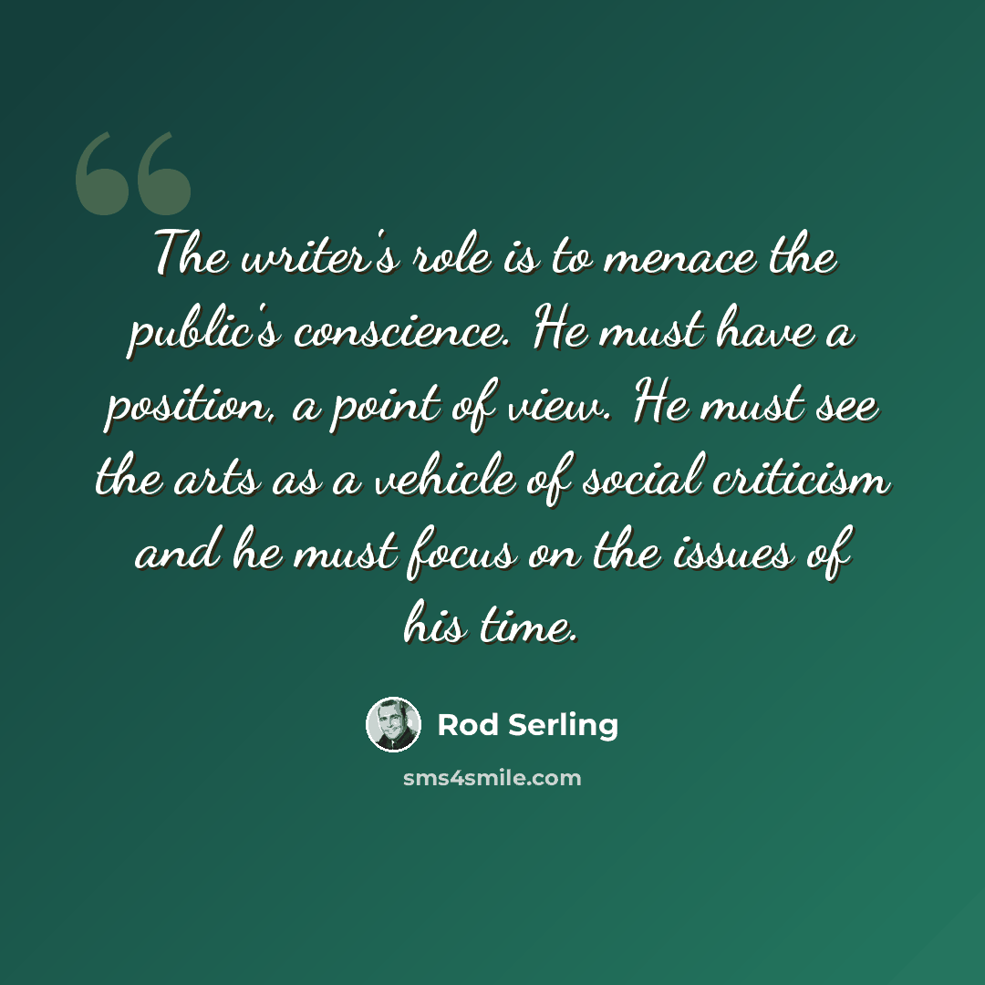 “The writer's role is to menace the public's conscience. He must have a position, a point of view. He must see the arts as a vehicle of social criticism and he must focus on the issues of his time.” quote by Rod Serling