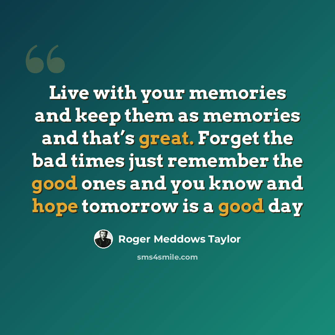 “Live with your memories and keep them as memories and that’s great. Forget the bad times just remember the good ones and you know and hope tomorrow is a good day” quote by Roger Meddows Taylor