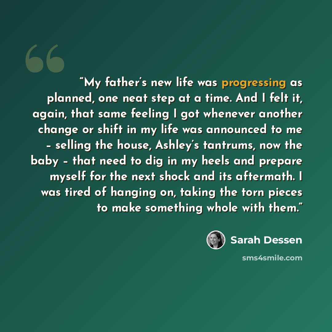 “My father’s new life was progressing as planned, one neat step at a time. And I felt it, again, that same feeling I got whenever another change or shift in my life was announced to me – selling the house, Ashley’s tantrums, now the baby – that need to dig in my heels and prepare myself for the…” quote by Sarah Dessen