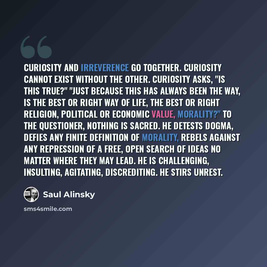 “Curiosity and irreverence go together. Curiosity cannot exist without the other. Curiosity asks, "Is this true?" "Just because this has always been the way, is the best or right way of life, the best or right religion, political or economic value, morality?" To the questioner, nothing is sacred…” quote by Saul Alinsky